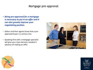 Mortgage pre-approval
• Being pre-approved for a mortgage
is necessary to put in an offer and it
can also greatly improve your
negotiating position.
▪ Sellers and their agents know that a pre-
approved buyer is a serious one.
▪ Speaking first with a mortgage specialist
will give you a loan decision needed in
advance of making an offer.
 