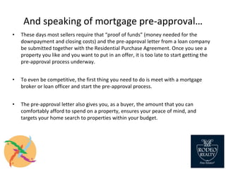 And speaking of mortgage pre-approval…
• These days most sellers require that “proof of funds” (money needed for the
downpayment and closing costs) and the pre-approval letter from a loan company
be submitted together with the Residential Purchase Agreement. Once you see a
property you like and you want to put in an offer, it is too late to start getting the
pre-approval process underway.
• To even be competitive, the first thing you need to do is meet with a mortgage
broker or loan officer and start the pre-approval process.
• The pre-approval letter also gives you, as a buyer, the amount that you can
comfortably afford to spend on a property, ensures your peace of mind, and
targets your home search to properties within your budget.
 