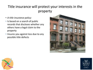 Title insurance will protect your interests in the
property
• A title insurance policy:
▪ Is based on a search of public
records that discloses whether any
others have a legal claim to the
property
▪ Insures you against loss due to any
possible title defects
 