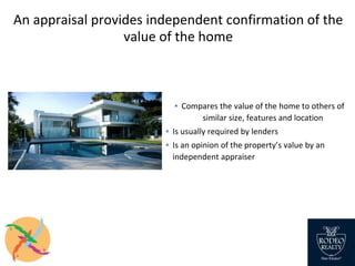 An appraisal provides independent confirmation of the
value of the home
▪ Compares the value of the home to others of
similar size, features and location
▪ Is usually required by lenders
▪ Is an opinion of the property’s value by an
independent appraiser
 