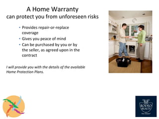 A Home Warranty
can protect you from unforeseen risks
▪ Provides repair-or-replace
coverage
▪ Gives you peace of mind
▪ Can be purchased by you or by
the seller, as agreed upon in the
contract
I will provide you with the details of the available
Home Protection Plans.
 