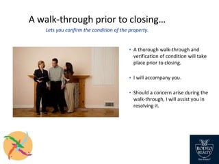 A walk-through prior to closing…
Lets you confirm the condition of the property.
▪ A thorough walk-through and
verification of condition will take
place prior to closing.
▪ I will accompany you.
▪ Should a concern arise during the
walk-through, I will assist you in
resolving it.
 