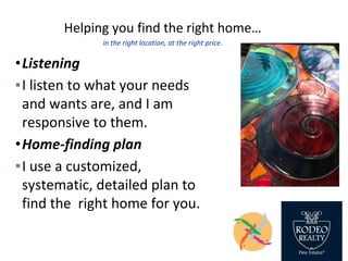 Helping you find the right home…
in the right location, at the right price.
•Listening
▪I listen to what your needs
and wants are, and I am
responsive to them.
•Home-finding plan
▪I use a customized,
systematic, detailed plan to
find the right home for you.
 
