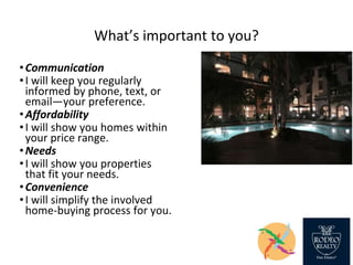 What’s important to you?
•Communication
•I will keep you regularly
informed by phone, text, or
email—your preference.
•Affordability
•I will show you homes within
your price range.
•Needs
•I will show you properties
that fit your needs.
•Convenience
•I will simplify the involved
home-buying process for you.
 