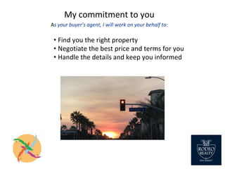 My commitment to you
As your buyer’s agent, I will work on your behalf to:
• Find you the right property
• Negotiate the best price and terms for you
• Handle the details and keep you informed
 