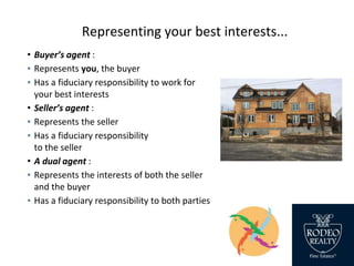Representing your best interests...
• Buyer’s agent :
▪ Represents you, the buyer
▪ Has a fiduciary responsibility to work for
your best interests
• Seller’s agent :
▪ Represents the seller
▪ Has a fiduciary responsibility
to the seller
• A dual agent :
▪ Represents the interests of both the seller
and the buyer
▪ Has a fiduciary responsibility to both parties
 