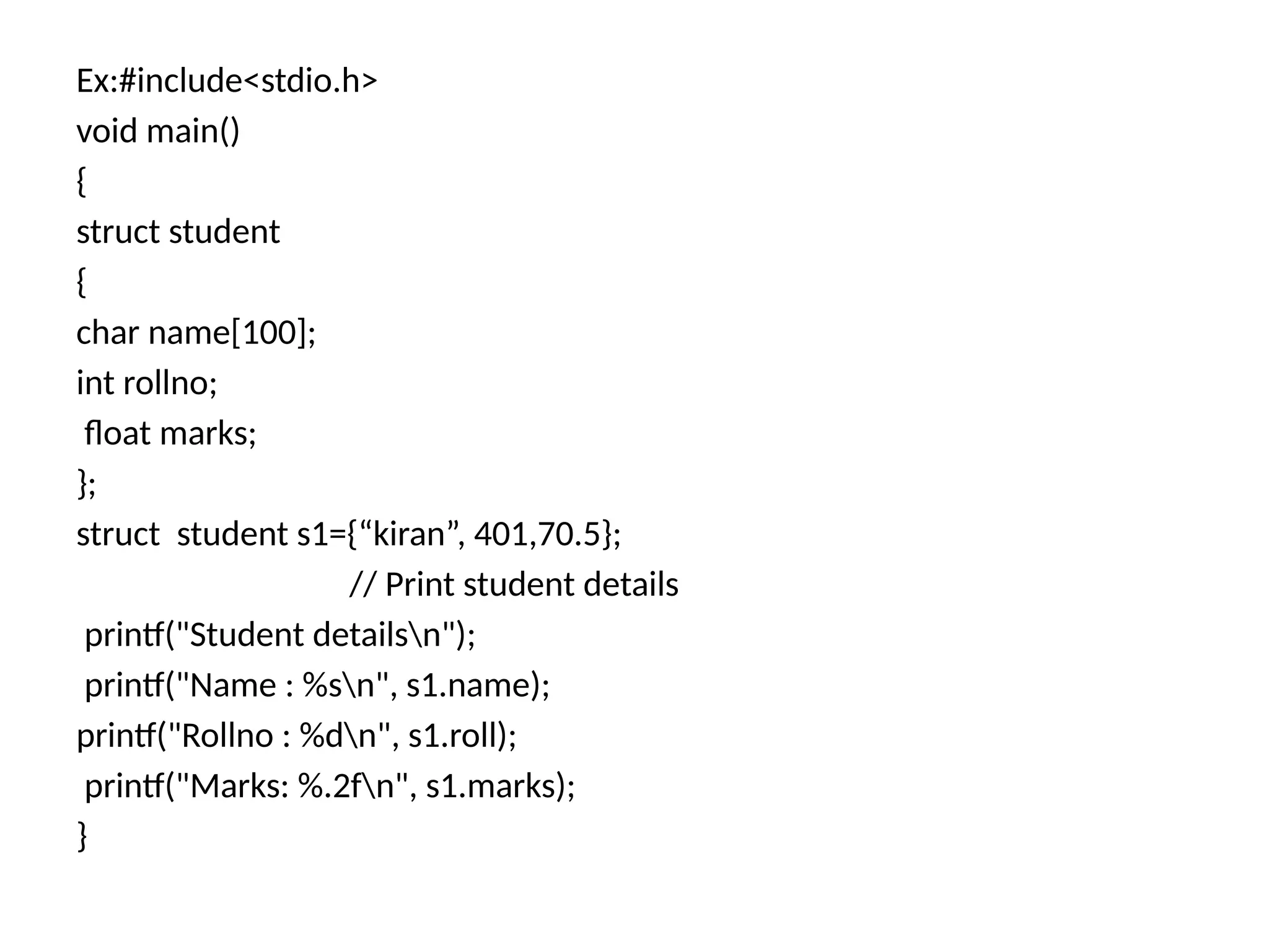 Ex:#include<stdio.h>
void main()
{
struct student
{
char name[100];
int rollno;
float marks;
};
struct student s1={“kiran”, 401,70.5};
// Print student details
printf("Student detailsn");
printf("Name : %sn", s1.name);
printf("Rollno : %dn", s1.roll);
printf("Marks: %.2fn", s1.marks);
}
 