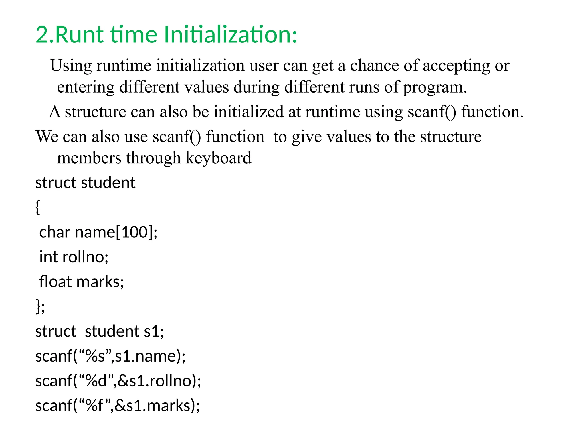 2.Runt time Initialization:
Using runtime initialization user can get a chance of accepting or
entering different values during different runs of program.
A structure can also be initialized at runtime using scanf() function.
We can also use scanf() function to give values to the structure
members through keyboard
struct student
{
char name[100];
int rollno;
float marks;
};
struct student s1;
scanf(“%s”,s1.name);
scanf(“%d”,&s1.rollno);
scanf(“%f”,&s1.marks);
 