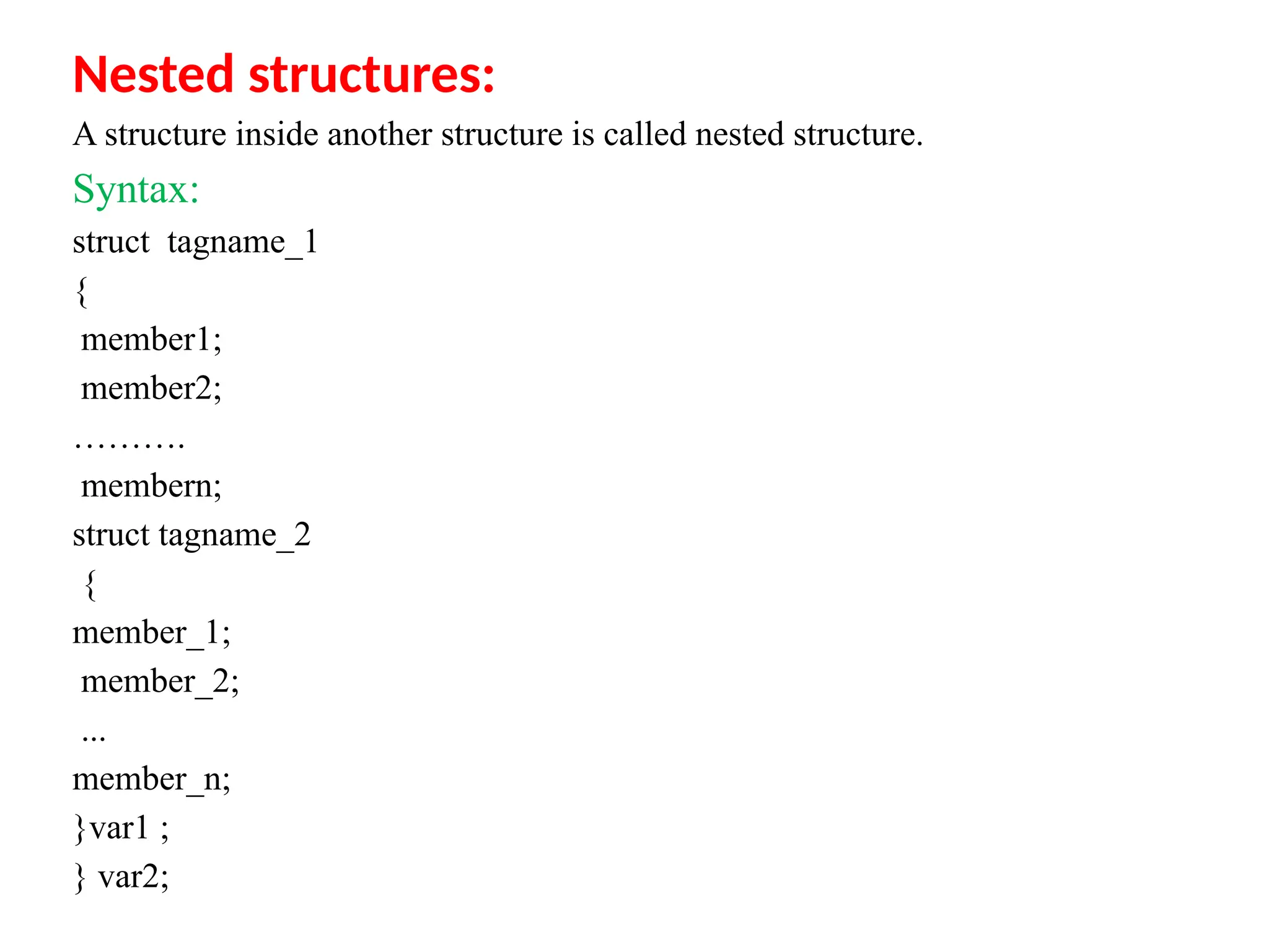 Nested structures:
A structure inside another structure is called nested structure.
Syntax:
struct tagname_1
{
member1;
member2;
……….
membern;
struct tagname_2
{
member_1;
member_2;
...
member_n;
}var1 ;
} var2;
 