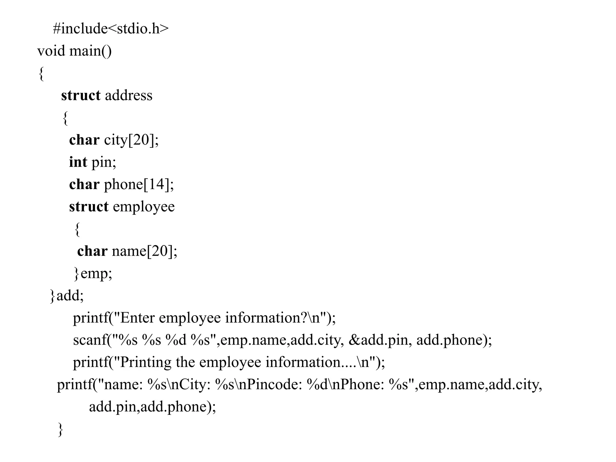 #include<stdio.h>
void main()
{
struct address
{
char city[20];
int pin;
char phone[14];
struct employee
{
char name[20];
}emp;
}add;
printf("Enter employee information?n");
scanf("%s %s %d %s",emp.name,add.city, &add.pin, add.phone);
printf("Printing the employee information....n");
printf("name: %snCity: %snPincode: %dnPhone: %s",emp.name,add.city,
add.pin,add.phone);
}
 