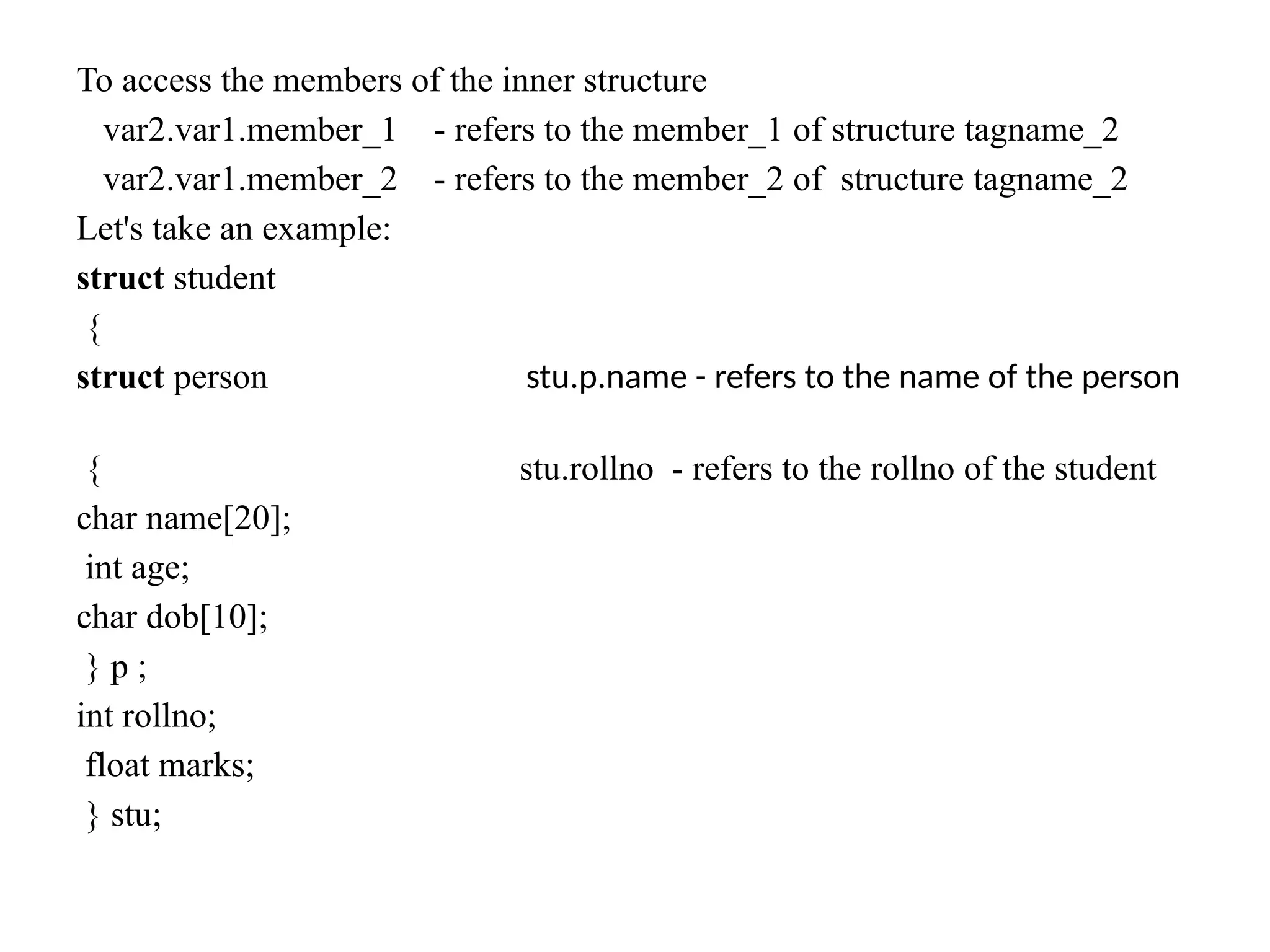 To access the members of the inner structure
var2.var1.member_1 - refers to the member_1 of structure tagname_2
var2.var1.member_2 - refers to the member_2 of structure tagname_2
Let's take an example:
struct student
{
struct person stu.p.name - refers to the name of the person
{ stu.rollno - refers to the rollno of the student
char name[20];
int age;
char dob[10];
} p ;
int rollno;
float marks;
} stu;
 