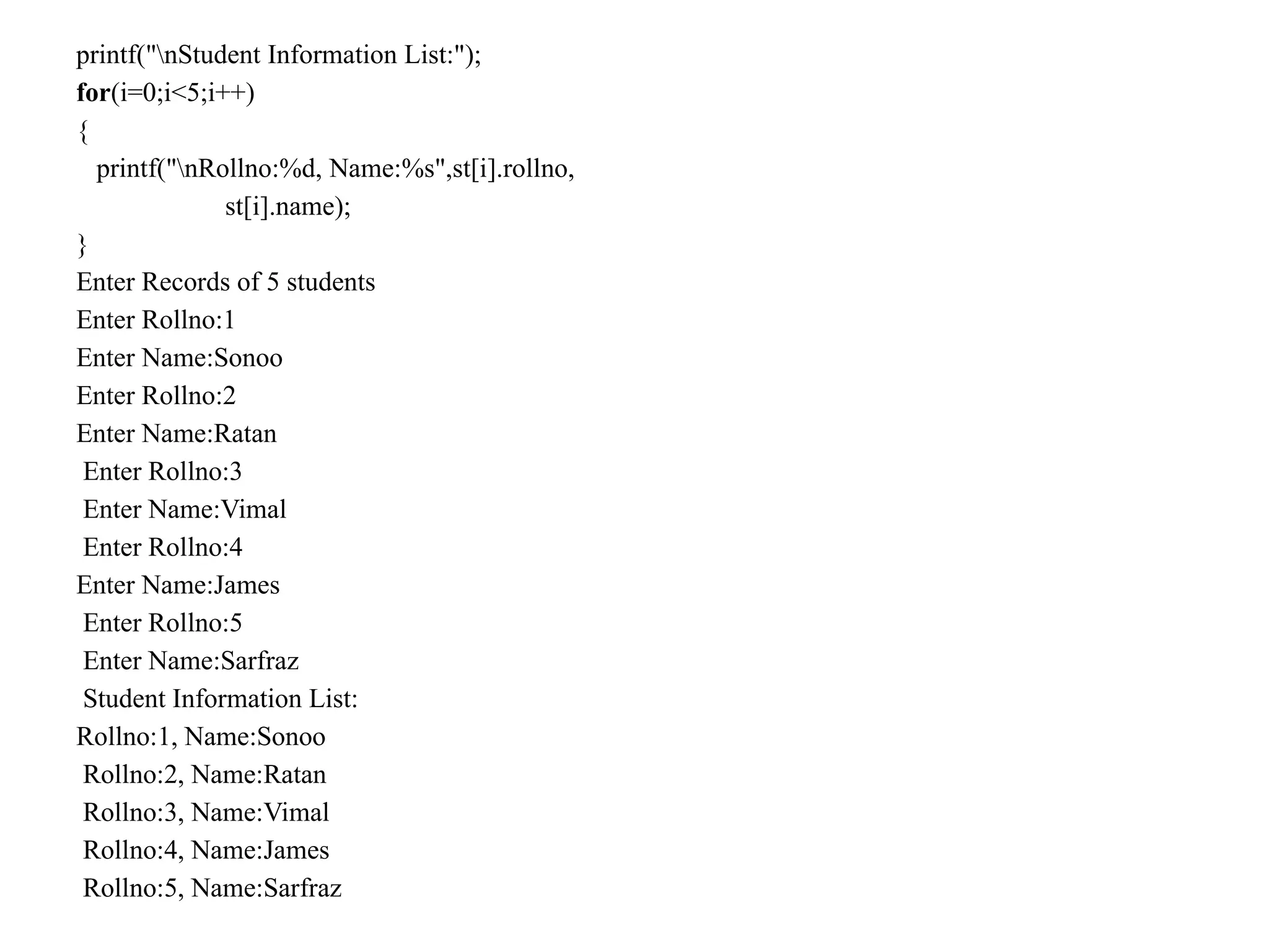 printf("nStudent Information List:");
for(i=0;i<5;i++)
{
printf("nRollno:%d, Name:%s",st[i].rollno,
st[i].name);
}
Enter Records of 5 students
Enter Rollno:1
Enter Name:Sonoo
Enter Rollno:2
Enter Name:Ratan
Enter Rollno:3
Enter Name:Vimal
Enter Rollno:4
Enter Name:James
Enter Rollno:5
Enter Name:Sarfraz
Student Information List:
Rollno:1, Name:Sonoo
Rollno:2, Name:Ratan
Rollno:3, Name:Vimal
Rollno:4, Name:James
Rollno:5, Name:Sarfraz
 