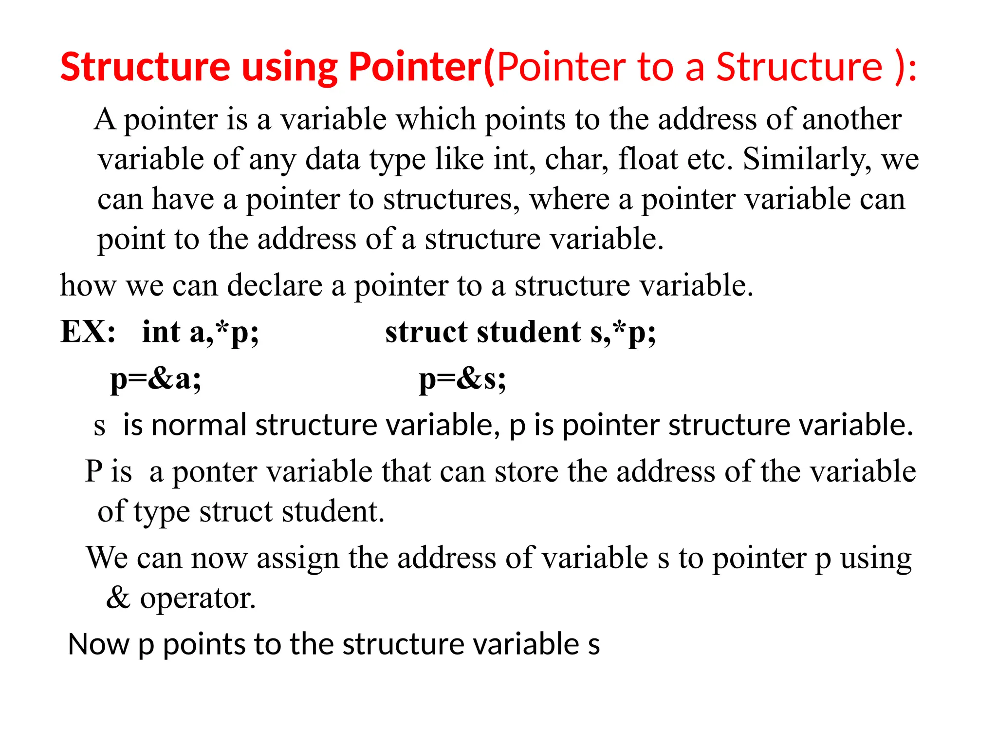 Structure using Pointer(Pointer to a Structure ):
A pointer is a variable which points to the address of another
variable of any data type like int, char, float etc. Similarly, we
can have a pointer to structures, where a pointer variable can
point to the address of a structure variable.
how we can declare a pointer to a structure variable.
EX: int a,*p; struct student s,*p;
p=&a; p=&s;
s is normal structure variable, p is pointer structure variable.
P is a ponter variable that can store the address of the variable
of type struct student.
We can now assign the address of variable s to pointer p using
& operator.
Now p points to the structure variable s
 