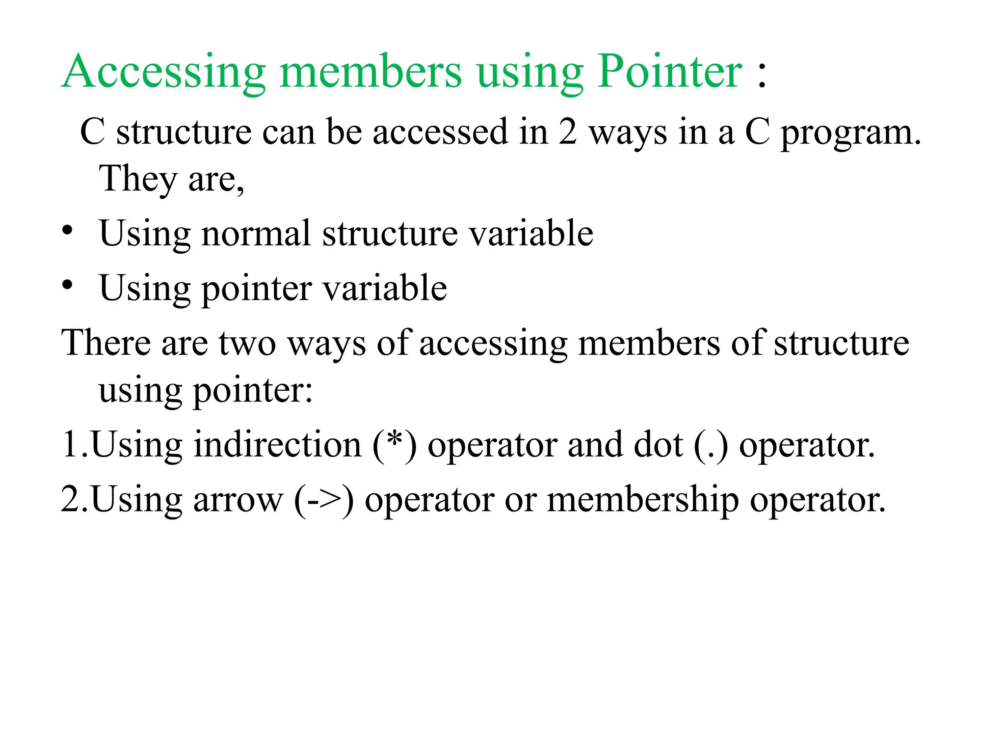 Accessing members using Pointer :
C structure can be accessed in 2 ways in a C program.
They are,
• Using normal structure variable
• Using pointer variable
There are two ways of accessing members of structure
using pointer:
1.Using indirection (*) operator and dot (.) operator.
2.Using arrow (->) operator or membership operator.
 