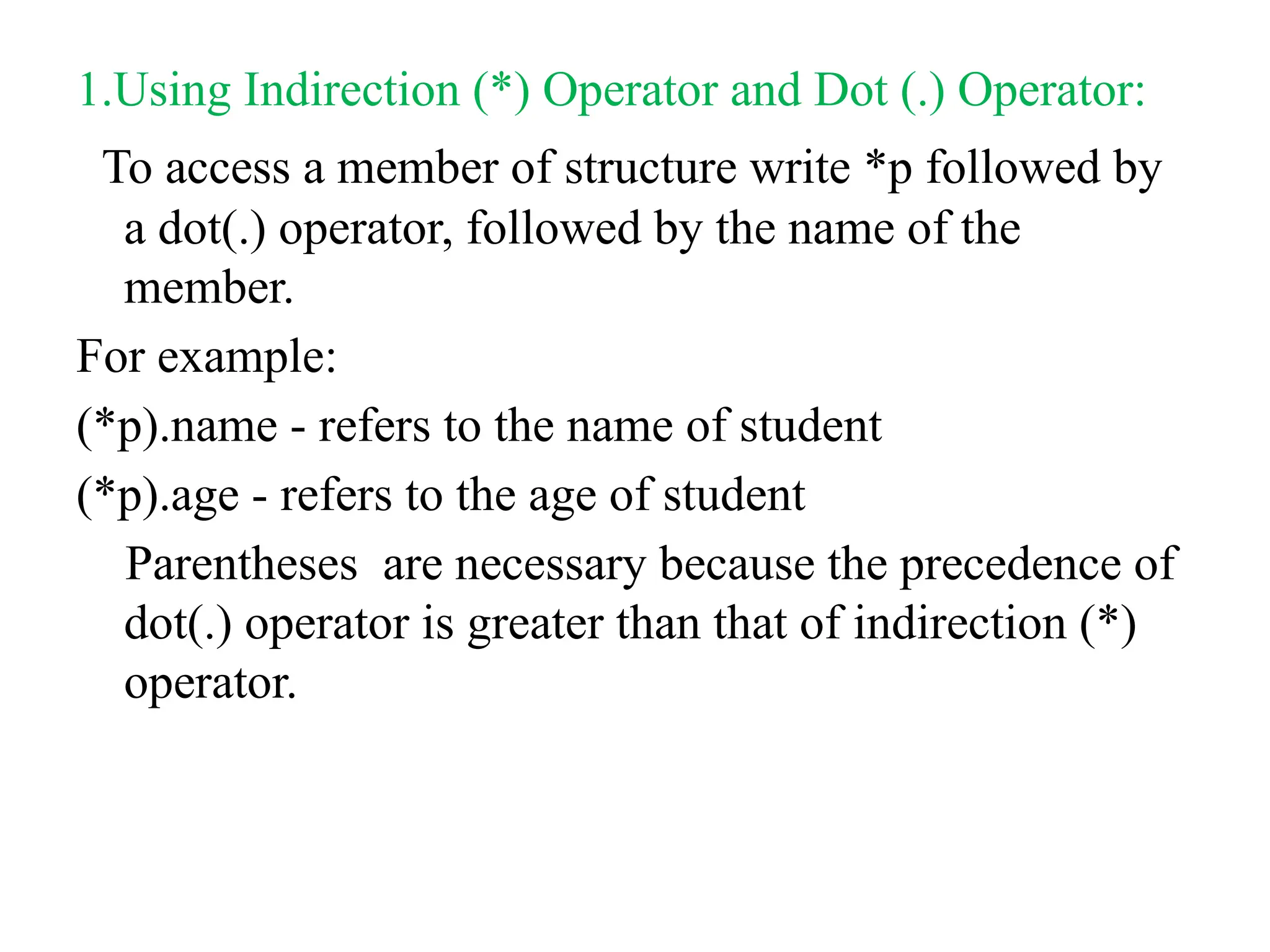 1.Using Indirection (*) Operator and Dot (.) Operator:
To access a member of structure write *p followed by
a dot(.) operator, followed by the name of the
member.
For example:
(*p).name - refers to the name of student
(*p).age - refers to the age of student
Parentheses are necessary because the precedence of
dot(.) operator is greater than that of indirection (*)
operator.
 