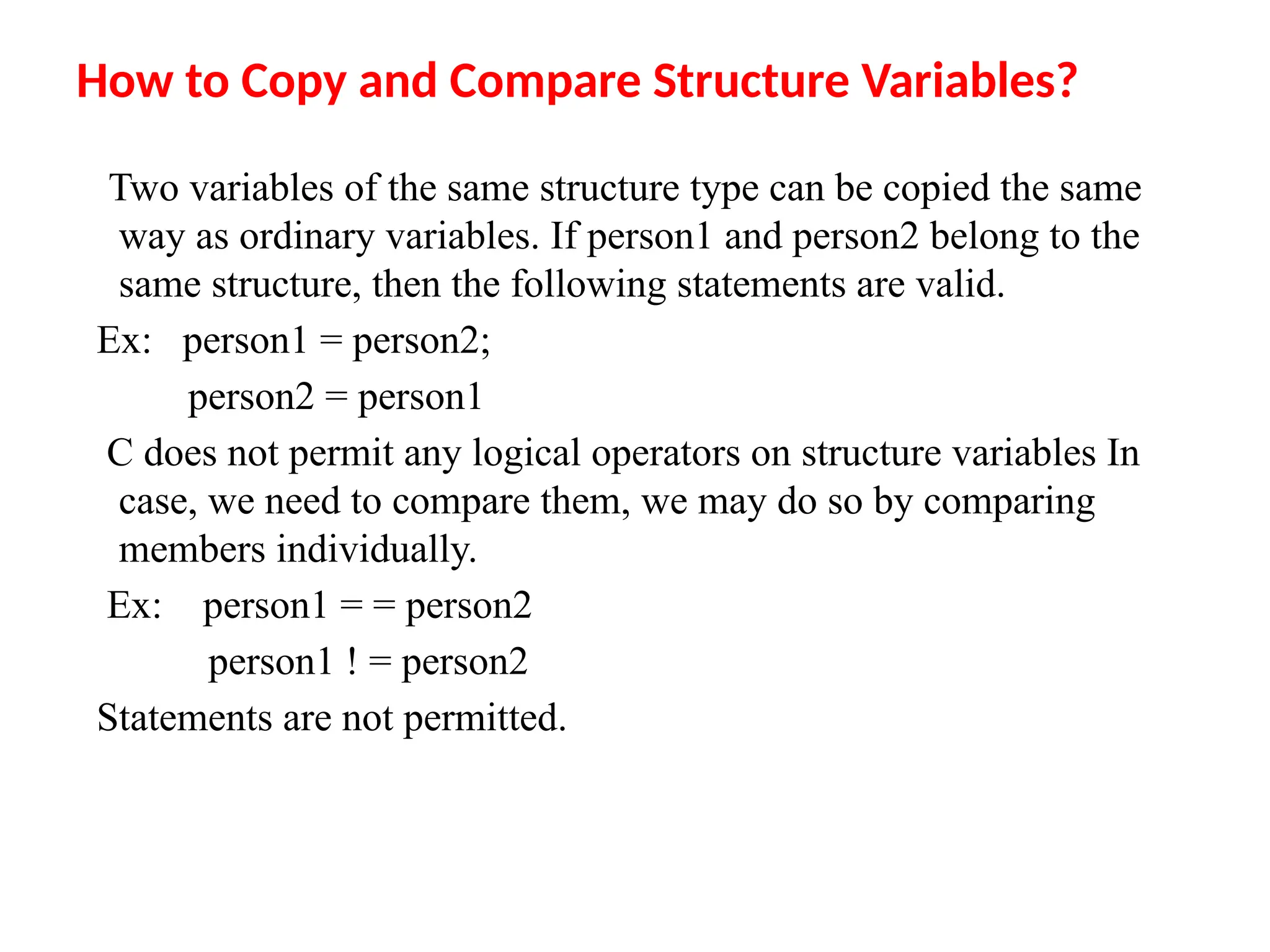 How to Copy and Compare Structure Variables?
Two variables of the same structure type can be copied the same
way as ordinary variables. If person1 and person2 belong to the
same structure, then the following statements are valid.
Ex: person1 = person2;
person2 = person1
C does not permit any logical operators on structure variables In
case, we need to compare them, we may do so by comparing
members individually.
Ex: person1 = = person2
person1 ! = person2
Statements are not permitted.
 