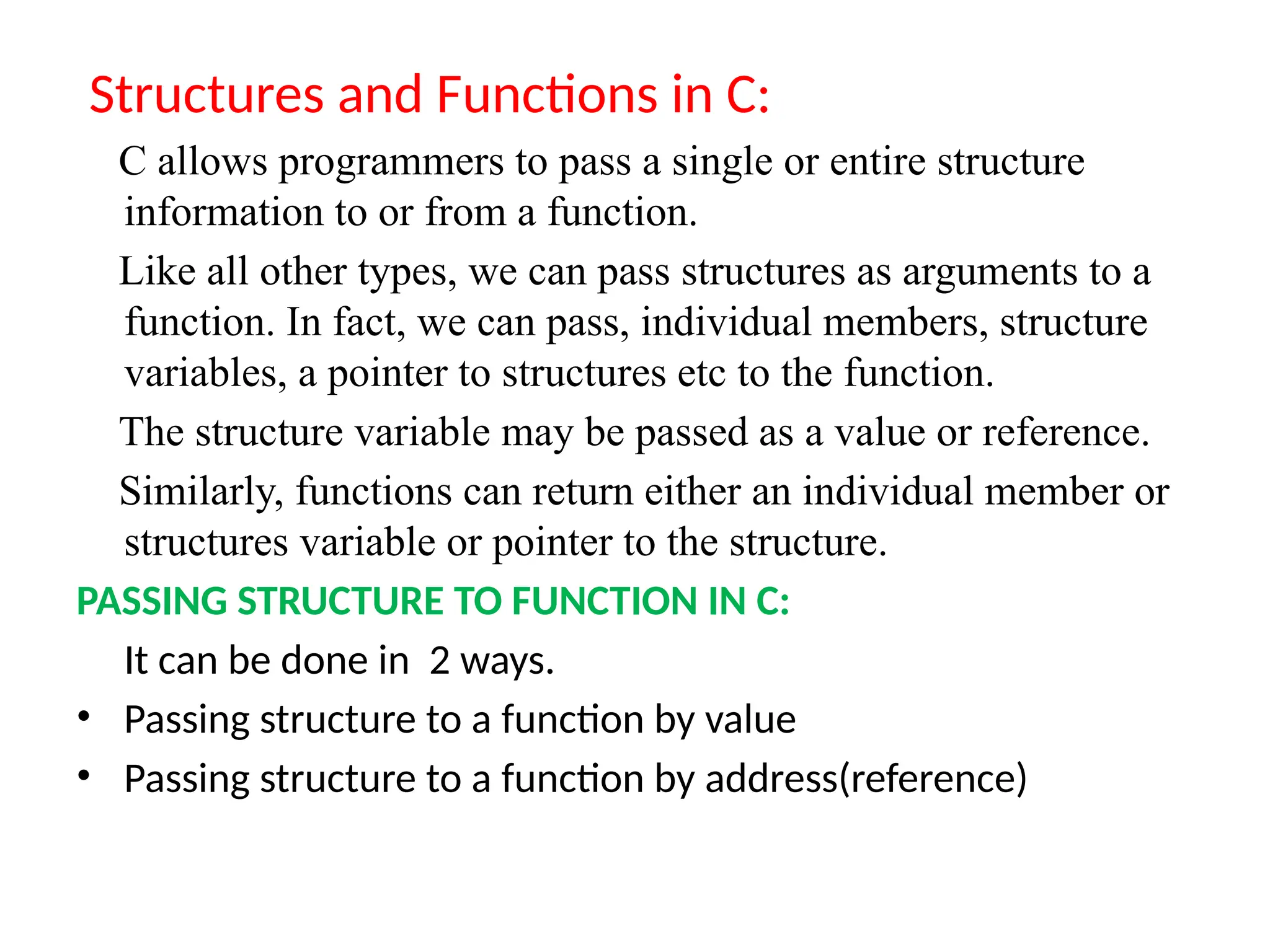 Structures and Functions in C:
C allows programmers to pass a single or entire structure
information to or from a function.
Like all other types, we can pass structures as arguments to a
function. In fact, we can pass, individual members, structure
variables, a pointer to structures etc to the function.
The structure variable may be passed as a value or reference.
Similarly, functions can return either an individual member or
structures variable or pointer to the structure.
PASSING STRUCTURE TO FUNCTION IN C:
It can be done in 2 ways.
• Passing structure to a function by value
• Passing structure to a function by address(reference)
 
