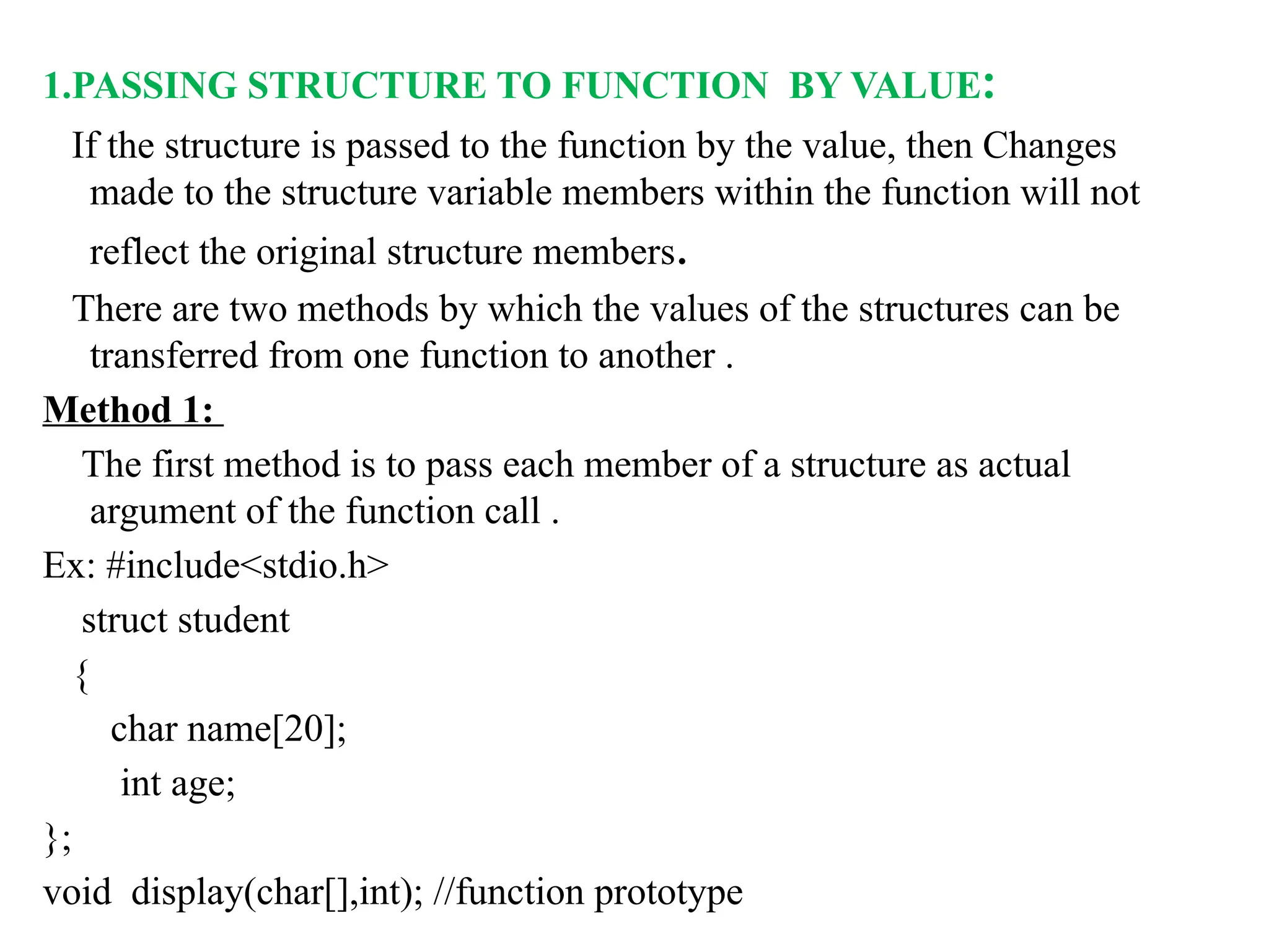 1.PASSING STRUCTURE TO FUNCTION BY VALUE:
If the structure is passed to the function by the value, then Changes
made to the structure variable members within the function will not
reflect the original structure members.
There are two methods by which the values of the structures can be
transferred from one function to another .
Method 1:
The first method is to pass each member of a structure as actual
argument of the function call .
Ex: #include<stdio.h>
struct student
{
char name[20];
int age;
};
void display(char[],int); //function prototype
 