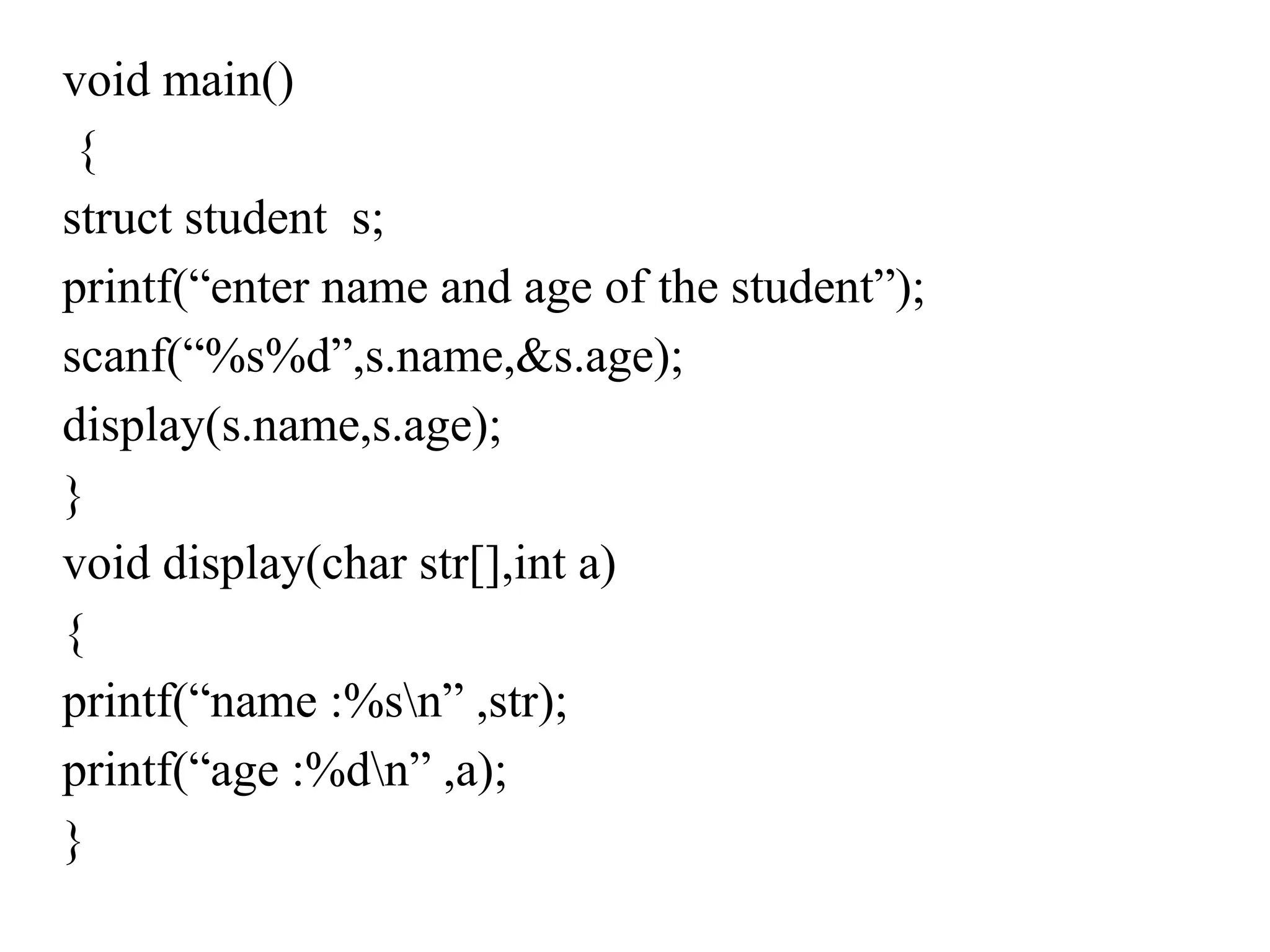 void main()
{
struct student s;
printf(“enter name and age of the student”);
scanf(“%s%d”,s.name,&s.age);
display(s.name,s.age);
}
void display(char str[],int a)
{
printf(“name :%sn” ,str);
printf(“age :%dn” ,a);
}
 