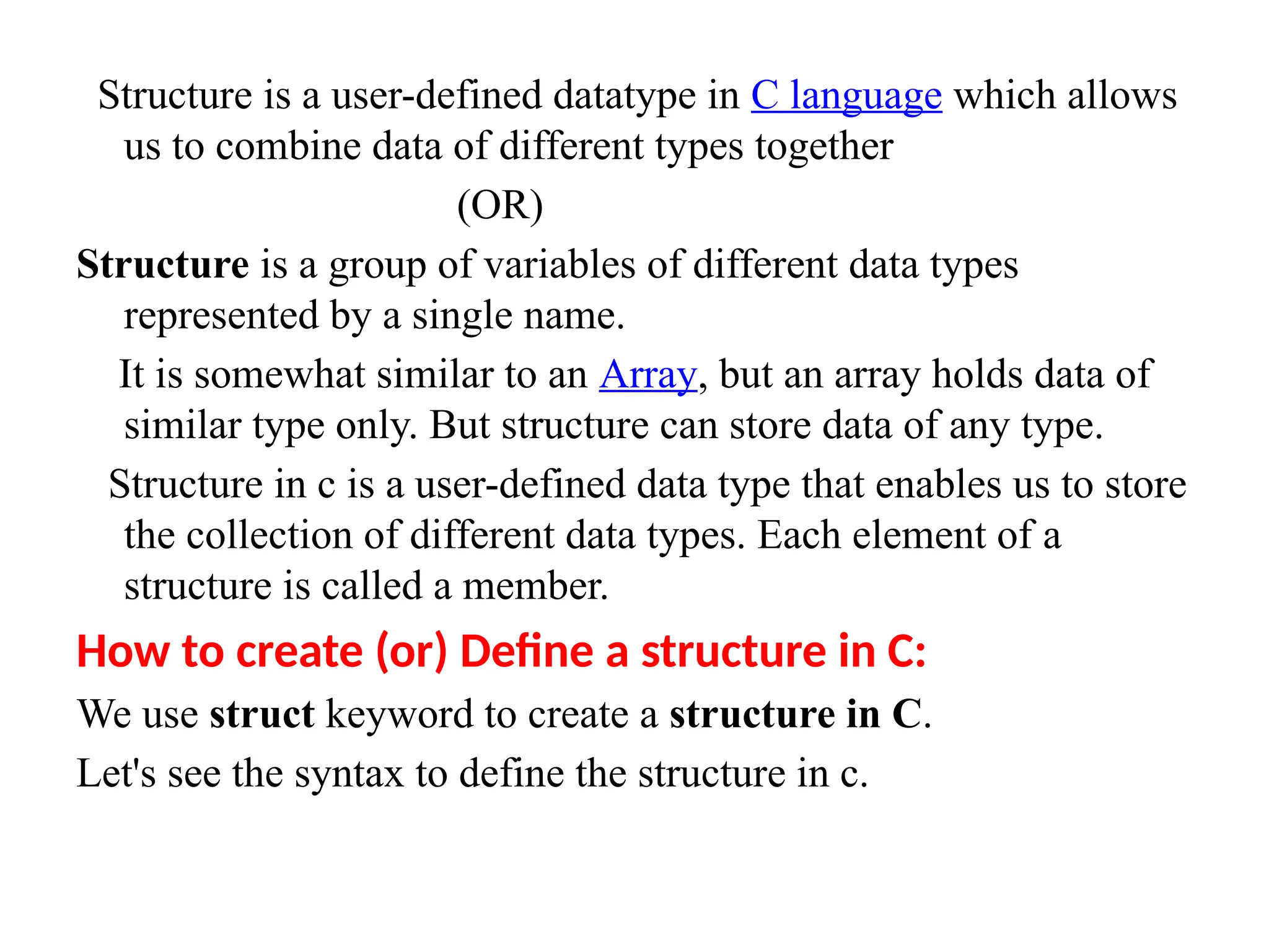 Structure is a user-defined datatype in C language which allows
us to combine data of different types together
(OR)
Structure is a group of variables of different data types
represented by a single name.
It is somewhat similar to an Array, but an array holds data of
similar type only. But structure can store data of any type.
Structure in c is a user-defined data type that enables us to store
the collection of different data types. Each element of a
structure is called a member.
How to create (or) Define a structure in C:
We use struct keyword to create a structure in C.
Let's see the syntax to define the structure in c.
 