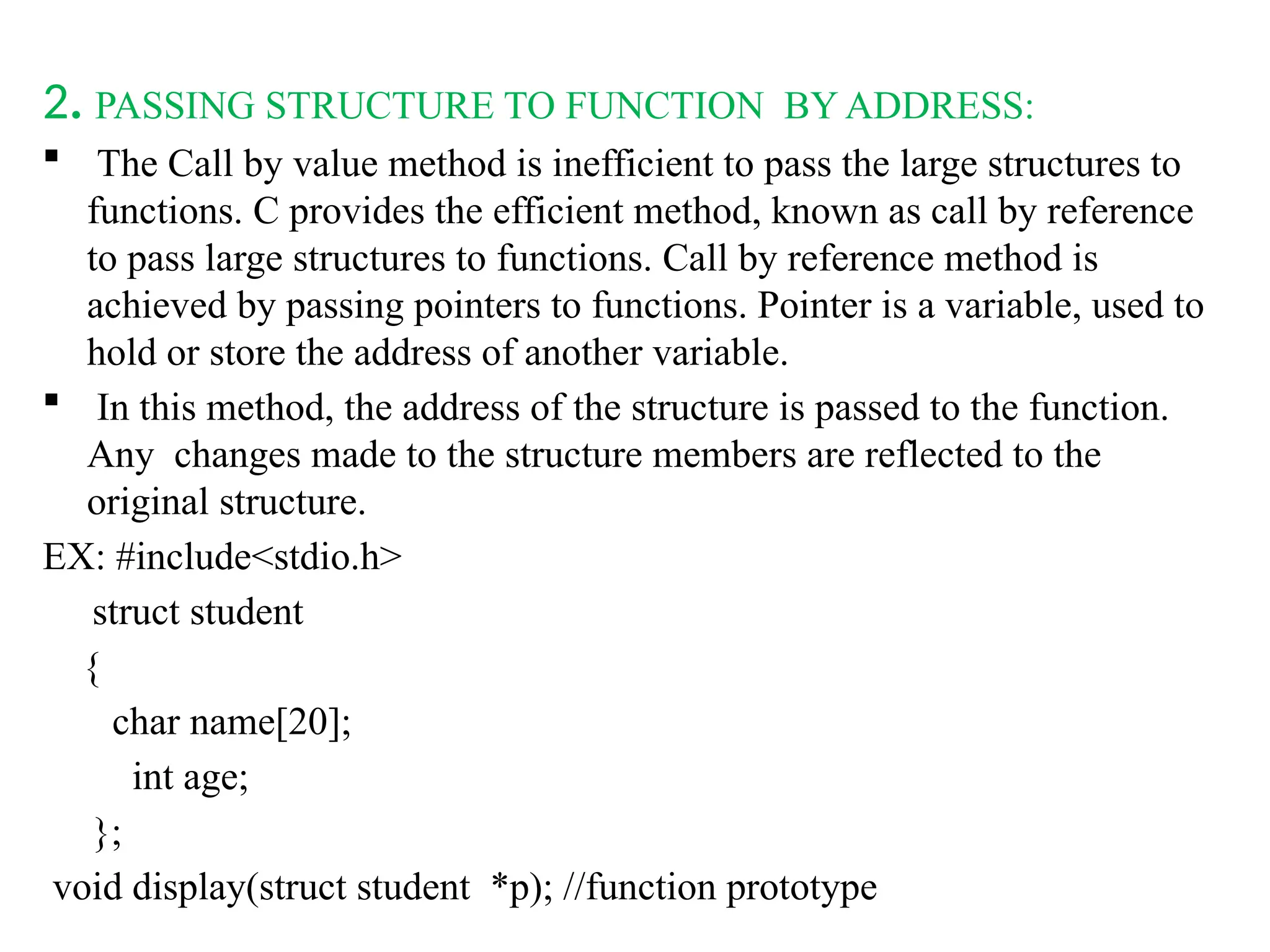 2. PASSING STRUCTURE TO FUNCTION BY ADDRESS:
 The Call by value method is inefficient to pass the large structures to
functions. C provides the efficient method, known as call by reference
to pass large structures to functions. Call by reference method is
achieved by passing pointers to functions. Pointer is a variable, used to
hold or store the address of another variable.
 In this method, the address of the structure is passed to the function.
Any changes made to the structure members are reflected to the
original structure.
EX: #include<stdio.h>
struct student
{
char name[20];
int age;
};
void display(struct student *p); //function prototype
 