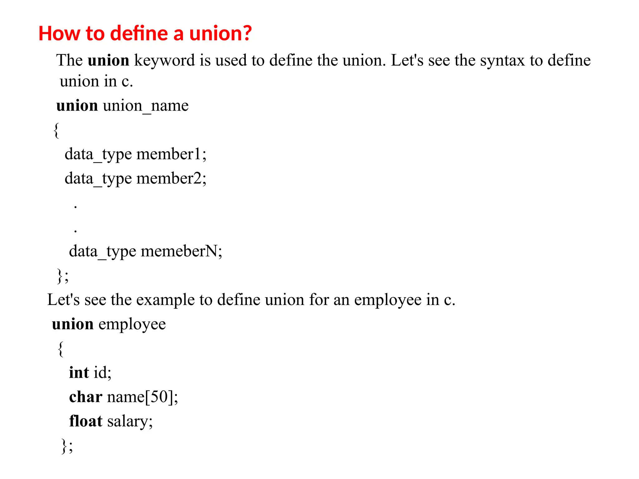 How to define a union?
The union keyword is used to define the union. Let's see the syntax to define
union in c.
union union_name
{
data_type member1;
data_type member2;
.
.
data_type memeberN;
};
Let's see the example to define union for an employee in c.
union employee
{
int id;
char name[50];
float salary;
};
 