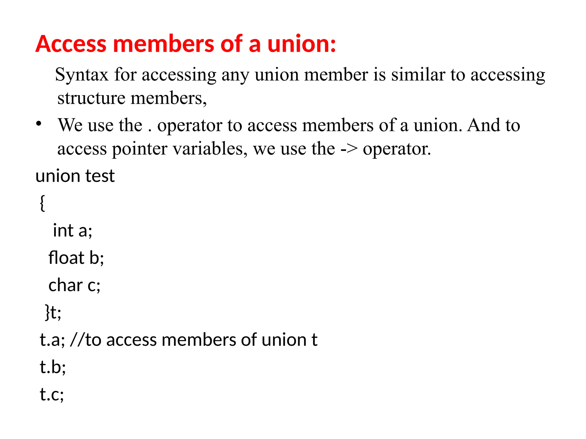 Access members of a union:
Syntax for accessing any union member is similar to accessing
structure members,
• We use the . operator to access members of a union. And to
access pointer variables, we use the -> operator.
union test
{
int a;
float b;
char c;
}t;
t.a; //to access members of union t
t.b;
t.c;
 