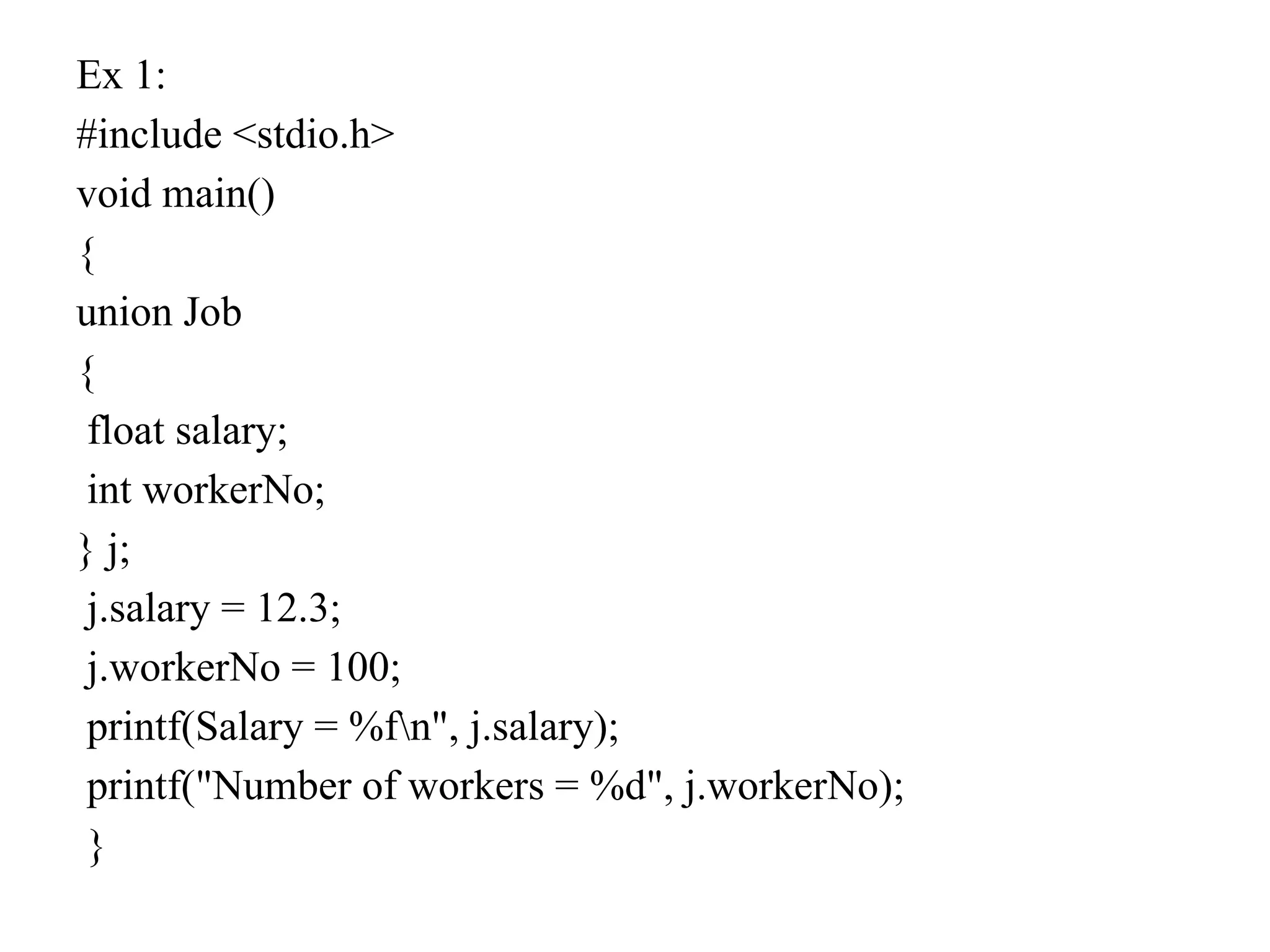 Ex 1:
#include <stdio.h>
void main()
{
union Job
{
float salary;
int workerNo;
} j;
j.salary = 12.3;
j.workerNo = 100;
printf(Salary = %fn", j.salary);
printf("Number of workers = %d", j.workerNo);
}
 