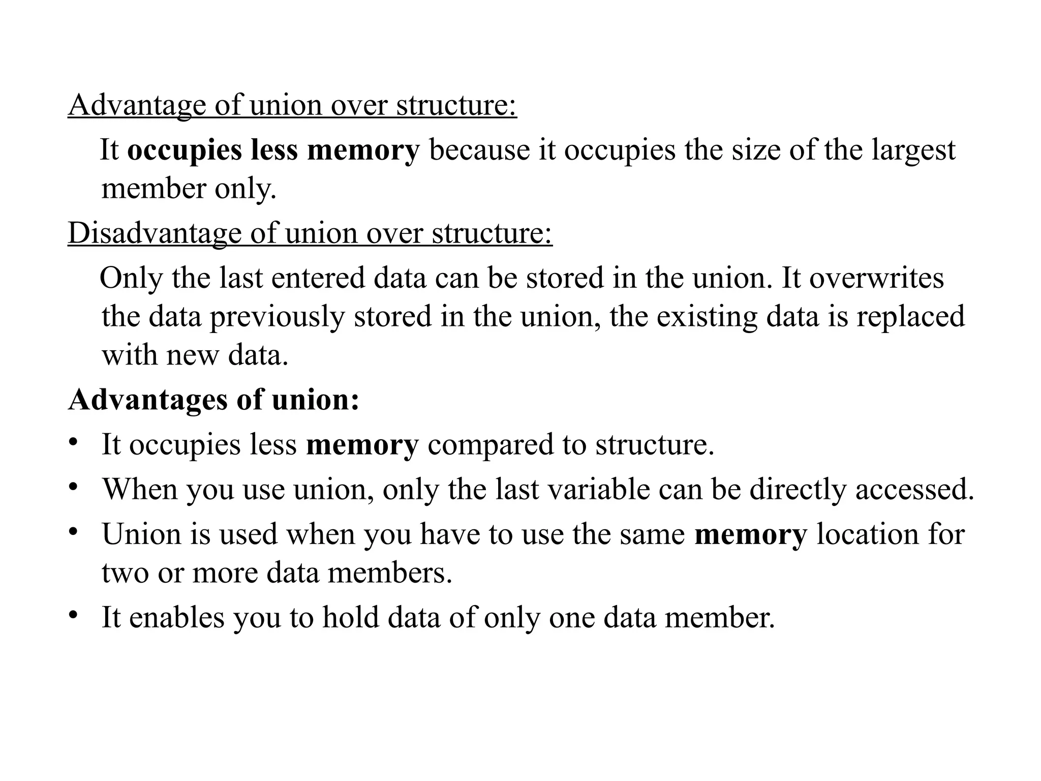 Advantage of union over structure:
It occupies less memory because it occupies the size of the largest
member only.
Disadvantage of union over structure:
Only the last entered data can be stored in the union. It overwrites
the data previously stored in the union, the existing data is replaced
with new data.
Advantages of union:
• It occupies less memory compared to structure.
• When you use union, only the last variable can be directly accessed.
• Union is used when you have to use the same memory location for
two or more data members.
• It enables you to hold data of only one data member.
 