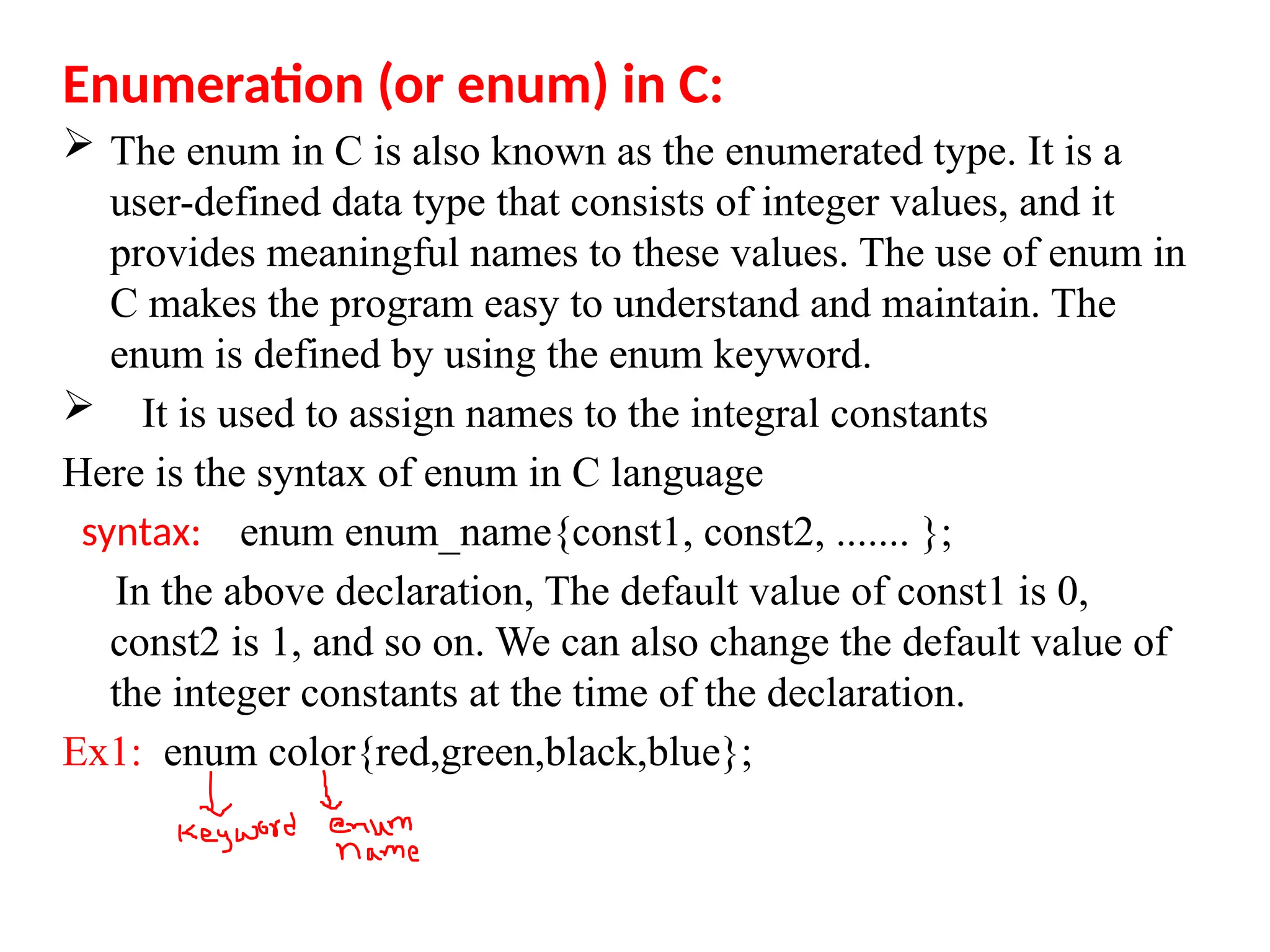 Enumeration (or enum) in C:
 The enum in C is also known as the enumerated type. It is a
user-defined data type that consists of integer values, and it
provides meaningful names to these values. The use of enum in
C makes the program easy to understand and maintain. The
enum is defined by using the enum keyword.
 It is used to assign names to the integral constants
Here is the syntax of enum in C language
syntax: enum enum_name{const1, const2, ....... };
In the above declaration, The default value of const1 is 0,
const2 is 1, and so on. We can also change the default value of
the integer constants at the time of the declaration.
Ex1: enum color{red,green,black,blue};
 