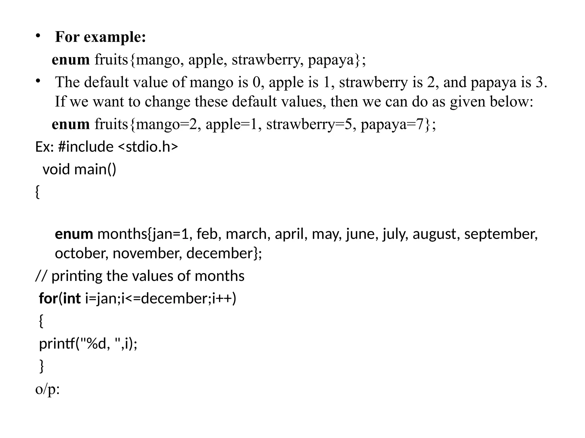 • For example:
enum fruits{mango, apple, strawberry, papaya};
• The default value of mango is 0, apple is 1, strawberry is 2, and papaya is 3.
If we want to change these default values, then we can do as given below:
enum fruits{mango=2, apple=1, strawberry=5, papaya=7};
Ex: #include <stdio.h>
void main()
{
enum months{jan=1, feb, march, april, may, june, july, august, september,
october, november, december};
// printing the values of months
for(int i=jan;i<=december;i++)
{
printf("%d, ",i);
}
o/p:
 