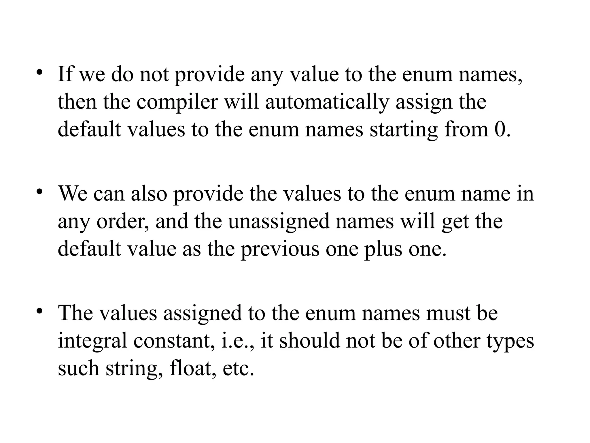 • If we do not provide any value to the enum names,
then the compiler will automatically assign the
default values to the enum names starting from 0.
• We can also provide the values to the enum name in
any order, and the unassigned names will get the
default value as the previous one plus one.
• The values assigned to the enum names must be
integral constant, i.e., it should not be of other types
such string, float, etc.
 