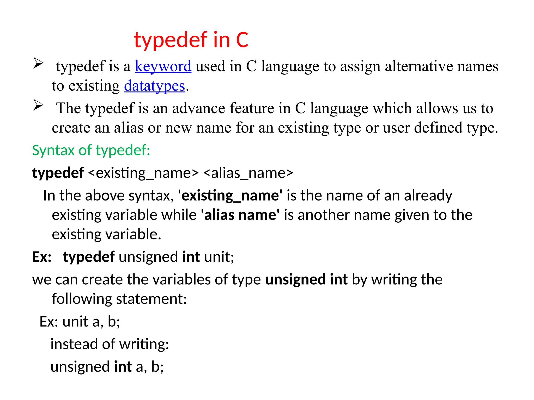 typedef in C
 typedef is a keyword used in C language to assign alternative names
to existing datatypes.
 The typedef is an advance feature in C language which allows us to
create an alias or new name for an existing type or user defined type.
Syntax of typedef:
typedef <existing_name> <alias_name>
In the above syntax, 'existing_name' is the name of an already
existing variable while 'alias name' is another name given to the
existing variable.
Ex: typedef unsigned int unit;
we can create the variables of type unsigned int by writing the
following statement:
Ex: unit a, b;
instead of writing:
unsigned int a, b;
 