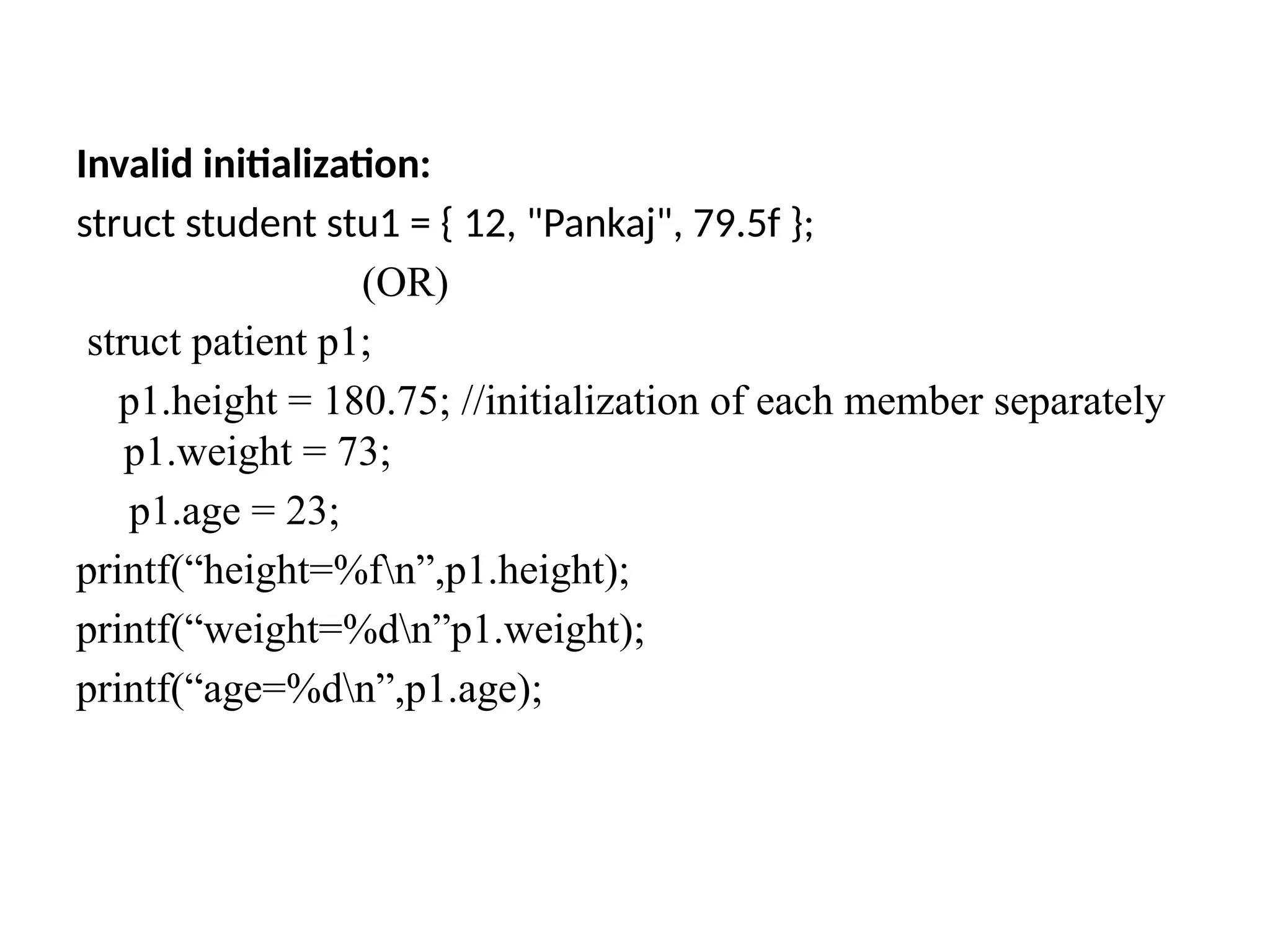 Invalid initialization:
struct student stu1 = { 12, "Pankaj", 79.5f };
(OR)
struct patient p1;
p1.height = 180.75; //initialization of each member separately
p1.weight = 73;
p1.age = 23;
printf(“height=%fn”,p1.height);
printf(“weight=%dn”p1.weight);
printf(“age=%dn”,p1.age);
 