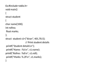 Ex:#include<stdio.h>
void main()
{
struct student
{
char name[100];
int rollno;
float marks;
};
struct student s1={“kiran”, 401,70.5};
// Print student details
printf("Student detailsn");
printf("Name : %sn", s1.name);
printf("Rollno : %dn", s1.roll);
printf("Marks: %.2fn", s1.marks);
}
 