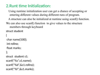 2.Runt time Initialization:
Using runtime initialization user can get a chance of accepting or
entering different values during different runs of program.
A structure can also be initialized at runtime using scanf() function.
We can also use scanf() function to give values to the structure
members through keyboard
struct student
{
char name[100];
int rollno;
float marks;
};
struct student s1;
scanf(“%s”,s1.name);
scanf(“%d”,&s1.rollno);
scanf(“%f”,&s1.marks);
 