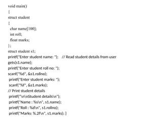 void main()
{
struct student
{
char name[100];
int roll;
float marks;
};
struct student s1;
printf("Enter student name: "); // Read student details from user
gets(s1.name);
printf("Enter student roll no: ");
scanf("%d", &s1.rollno);
printf("Enter student marks: ");
scanf("%f", &s1.marks);
// Print student details
printf("nnStudent detailsn");
printf("Name : %sn", s1.name);
printf("Roll : %dn", s1.rollno);
printf("Marks: %.2fn", s1.marks); }
 