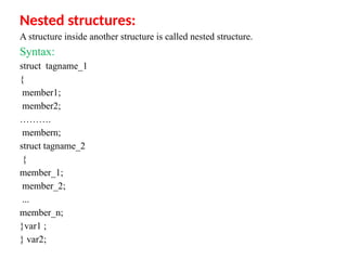 Nested structures:
A structure inside another structure is called nested structure.
Syntax:
struct tagname_1
{
member1;
member2;
……….
membern;
struct tagname_2
{
member_1;
member_2;
...
member_n;
}var1 ;
} var2;
 