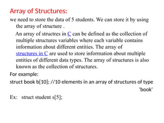 Array of Structures:
we need to store the data of 5 students. We can store it by using
the array of structure .
An array of structres in C can be defined as the collection of
multiple structures variables where each variable contains
information about different entities. The array of
structures in C are used to store information about multiple
entities of different data types. The array of structures is also
known as the collection of structures.
For example:
struct book b[10]; //10 elements in an array of structures of type
‘book’
Ex: struct student s[5];
 