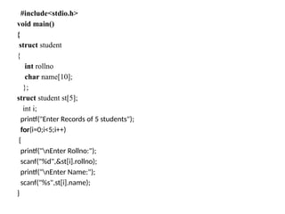 #include<stdio.h>
void main()
{
struct student
{
int rollno
char name[10];
};
struct student st[5];
int i;
printf("Enter Records of 5 students");
for(i=0;i<5;i++)
{
printf("nEnter Rollno:");
scanf("%d",&st[i].rollno);
printf("nEnter Name:");
scanf("%s",st[i].name);
}
 