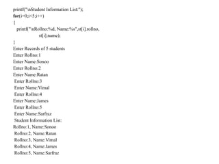 printf("nStudent Information List:");
for(i=0;i<5;i++)
{
printf("nRollno:%d, Name:%s",st[i].rollno,
st[i].name);
}
Enter Records of 5 students
Enter Rollno:1
Enter Name:Sonoo
Enter Rollno:2
Enter Name:Ratan
Enter Rollno:3
Enter Name:Vimal
Enter Rollno:4
Enter Name:James
Enter Rollno:5
Enter Name:Sarfraz
Student Information List:
Rollno:1, Name:Sonoo
Rollno:2, Name:Ratan
Rollno:3, Name:Vimal
Rollno:4, Name:James
Rollno:5, Name:Sarfraz
 