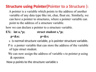 Structure using Pointer(Pointer to a Structure ):
A pointer is a variable which points to the address of another
variable of any data type like int, char, float etc. Similarly, we
can have a pointer to structures, where a pointer variable can
point to the address of a structure variable.
how we can declare a pointer to a structure variable.
EX: int a,*p; struct student s,*p;
p=&a; p=&s;
s is normal structure variable, p is pointer structure variable.
P is a ponter variable that can store the address of the variable
of type struct student.
We can now assign the address of variable s to pointer p using
& operator.
Now p points to the structure variable s
 