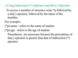 1.Using Indirection (*) Operator and Dot (.) Operator:
To access a member of structure write *p followed by
a dot(.) operator, followed by the name of the
member.
For example:
(*p).name - refers to the name of student
(*p).age - refers to the age of student
Parentheses are necessary because the precedence of
dot(.) operator is greater than that of indirection (*)
operator.
 