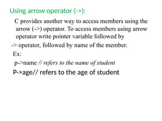 Using arrow operator (->):
C provides another way to access members using the
arrow (->) operator. To access members using arrow
operator write pointer variable followed by
-> operator, followed by name of the member.
Ex:
p->name // refers to the name of student
P->age// refers to the age of student
 