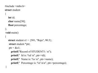 #include <stdio.h>
struct student
{
int id;
char name[30];
float percentage;
};
void main()
{
struct student s1 = {501, "Raju", 90.5};
struct student *ptr;
ptr = &s1;
printf("Record of STUDENT1: n");
printf(" Id is: %d n", ptr->id);
printf(" Name is: %s n", ptr->name);
printf(" Percentage is: %f nn", ptr->percentage);
}
 
