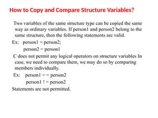How to Copy and Compare Structure Variables?
Two variables of the same structure type can be copied the same
way as ordinary variables. If person1 and person2 belong to the
same structure, then the following statements are valid.
Ex: person1 = person2;
person2 = person1
C does not permit any logical operators on structure variables In
case, we need to compare them, we may do so by comparing
members individually.
Ex: person1 = = person2
person1 ! = person2
Statements are not permitted.
 