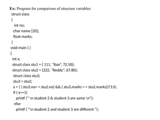 Ex: Program for comparison of structure variables
struct class
{
int no;
char name [20];
float marks;
}
void main ( )
{
int x;
struct class stu1 = { 111, “Rao”, 72.50};
struct class stu2 = {222, “Reddy”, 67.80};
struct class stu3;
stu3 = stu2;
x = ( ( stu3.no= = stu2.no) && ( stu3.marks = = stu2.marks))?1:0;
if ( x==1)
printf (“ n student 2 & student 3 are same n”);
else
printf ( “n student 2 and student 3 are different “);
 