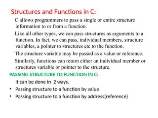 Structures and Functions in C:
C allows programmers to pass a single or entire structure
information to or from a function.
Like all other types, we can pass structures as arguments to a
function. In fact, we can pass, individual members, structure
variables, a pointer to structures etc to the function.
The structure variable may be passed as a value or reference.
Similarly, functions can return either an individual member or
structures variable or pointer to the structure.
PASSING STRUCTURE TO FUNCTION IN C:
It can be done in 2 ways.
• Passing structure to a function by value
• Passing structure to a function by address(reference)
 