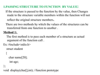 1.PASSING STRUCTURE TO FUNCTION BY VALUE:
If the structure is passed to the function by the value, then Changes
made to the structure variable members within the function will not
reflect the original structure members.
There are two methods by which the values of the structures can be
transferred from one function to another .
Method 1:
The first method is to pass each member of a structure as actual
argument of the function call .
Ex: #include<stdio.h>
struct student
{
char name[20];
int age;
};
void display(char[],int); //function prototype
 