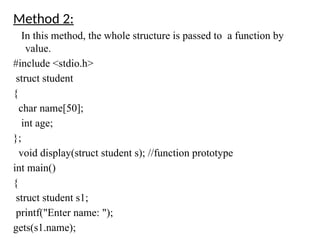 Method 2:
In this method, the whole structure is passed to a function by
value.
#include <stdio.h>
struct student
{
char name[50];
int age;
};
void display(struct student s); //function prototype
int main()
{
struct student s1;
printf("Enter name: ");
gets(s1.name);
 